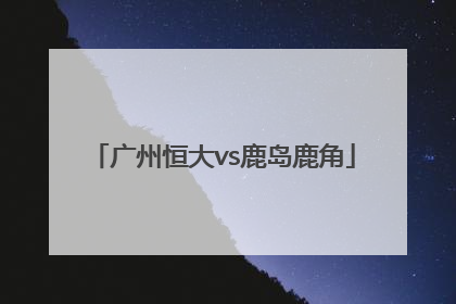 「广州恒大vs鹿岛鹿角」2019亚冠广州恒大vs鹿岛鹿角